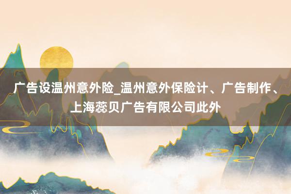 广告设温州意外险_温州意外保险计、广告制作、上海蕊贝广告有限公司此外