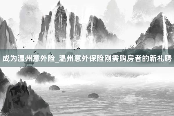 成为温州意外险_温州意外保险刚需购房者的新礼聘