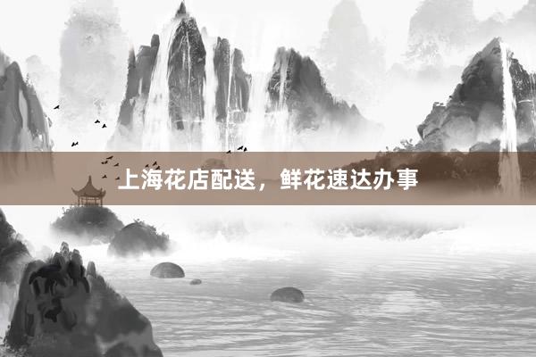 上海花店配送，鲜花速达办事